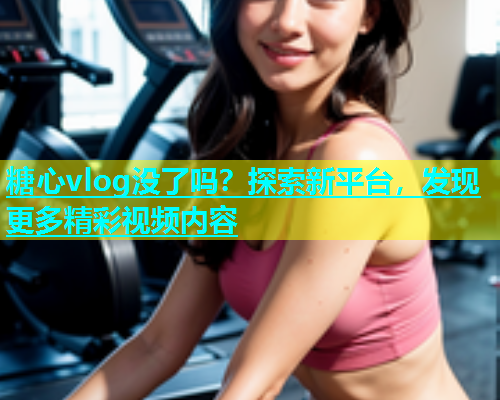 糖心vlog没了吗？探索新平台，发现更多精彩视频内容