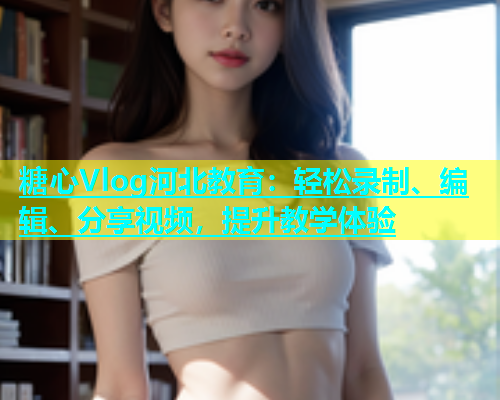 糖心Vlog河北教育：轻松录制、编辑、分享视频，提升教学体验