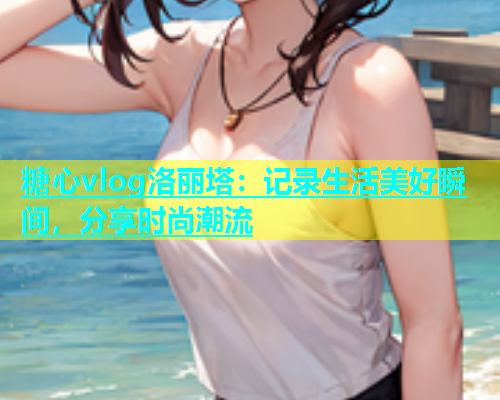 糖心vlog洛丽塔：记录生活美好瞬间，分享时尚潮流