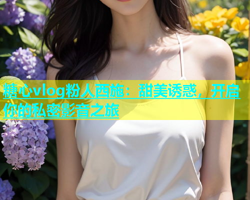 糖心vlog粉人西施：甜美诱惑，开启你的私密影音之旅