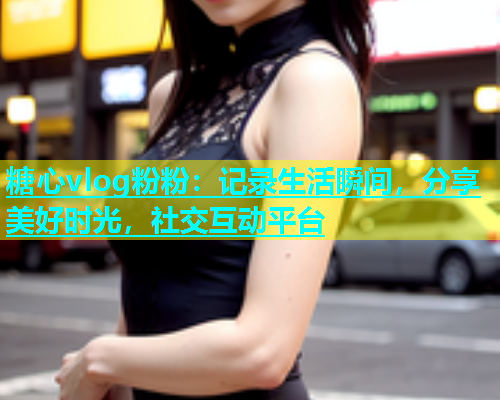 糖心vlog粉粉：记录生活瞬间，分享美好时光，社交互动平台