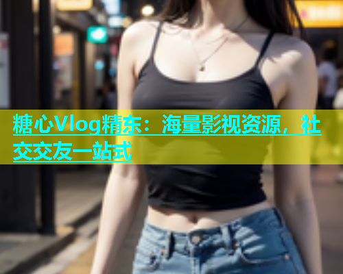 糖心Vlog精东：海量影视资源，社交交友一站式