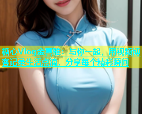 糖心Vlog金喜雅：与你一起，用视频博客记录生活点滴，分享每个精彩瞬间