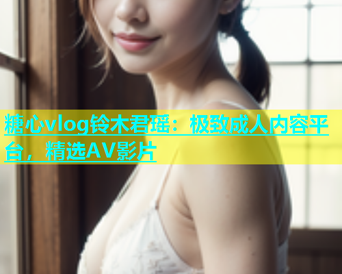 糖心vlog铃木君瑶：极致成人内容平台，精选AV影片