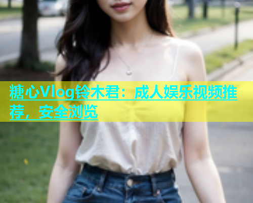 糖心Vlog铃木君：成人娱乐视频推荐，安全浏览