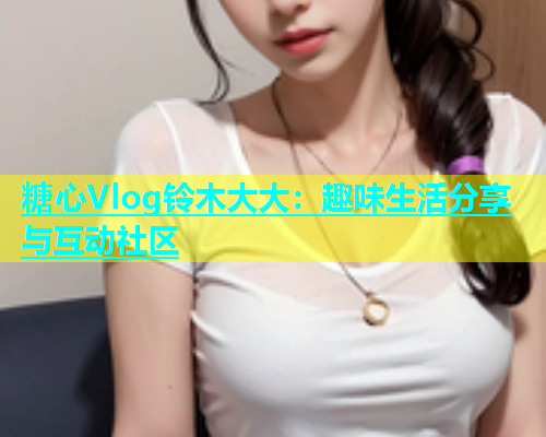 糖心Vlog铃木大大：趣味生活分享与互动社区