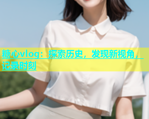 糖心vlog：探索历史，发现新视角，记录时刻