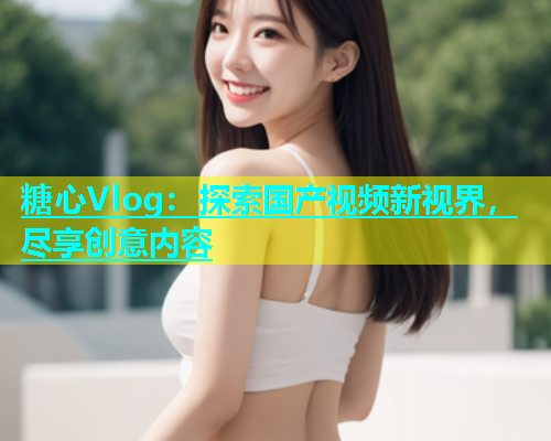 糖心Vlog：探索国产视频新视界，尽享创意内容