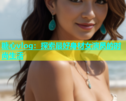 糖心vlog：探索最好身材女演员的时尚生活