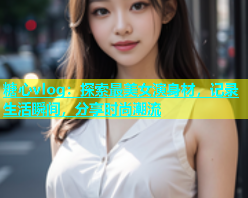 糖心vlog：探索最美女演身材，记录生活瞬间，分享时尚潮流
