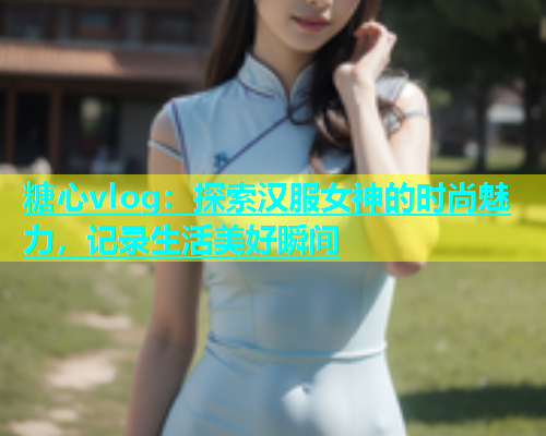 糖心vlog：探索汉服女神的时尚魅力，记录生活美好瞬间