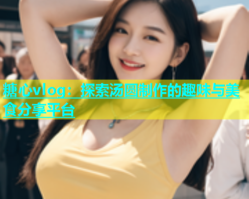 糖心vlog：探索汤圆制作的趣味与美食分享平台