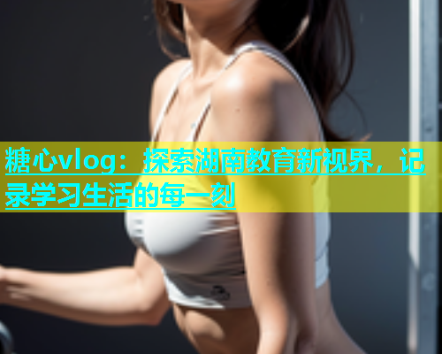 糖心vlog：探索湖南教育新视界，记录学习生活的每一刻