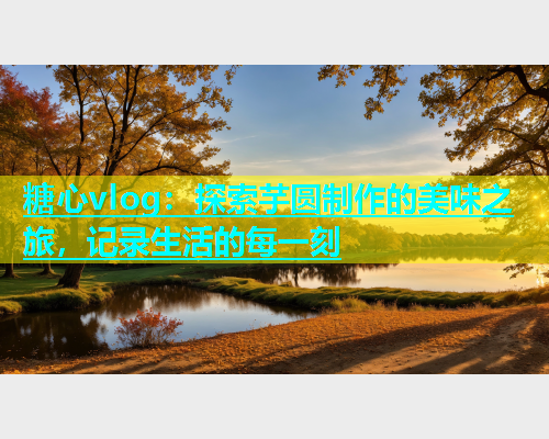 糖心vlog：探索芋圆制作的美味之旅，记录生活的每一刻