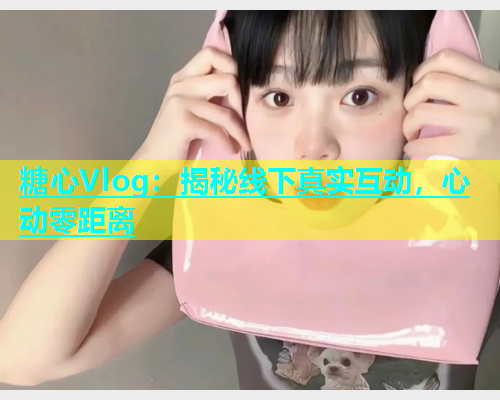 糖心Vlog：揭秘线下真实互动，心动零距离