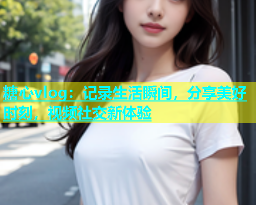 糖心vlog：记录生活瞬间，分享美好时刻，视频社交新体验
