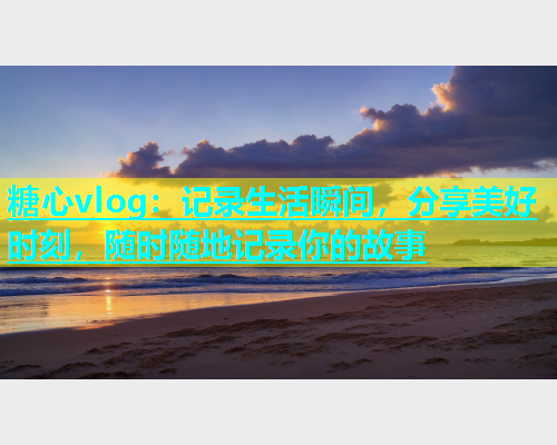 糖心vlog：记录生活瞬间，分享美好时刻，随时随地记录你的故事