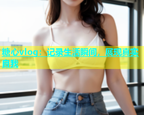 糖心vlog：记录生活瞬间，展现真实自我