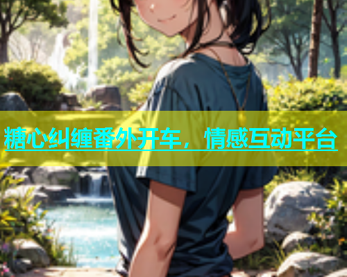 糖心纠缠番外开车，情感互动平台