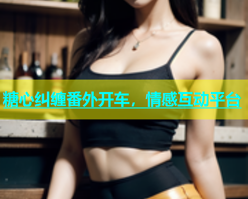 糖心纠缠番外开车，情感互动平台