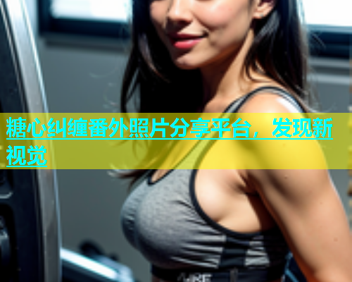 糖心纠缠番外照片分享平台，发现新视觉