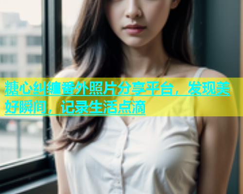 糖心纠缠番外照片分享平台，发现美好瞬间，记录生活点滴