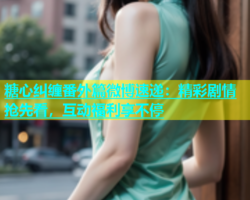 糖心纠缠番外篇微博速递：精彩剧情抢先看，互动福利享不停