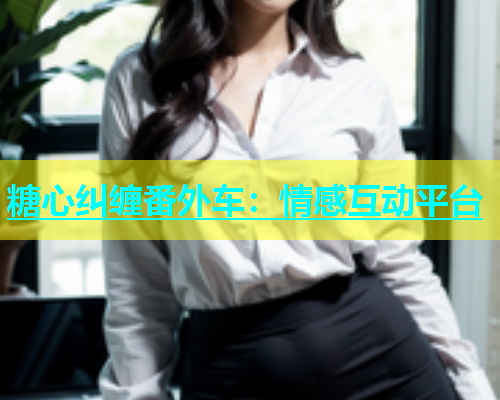 糖心纠缠番外车：情感互动平台