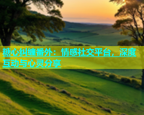 糖心纠缠番外：情感社交平台，深度互动与心灵分享