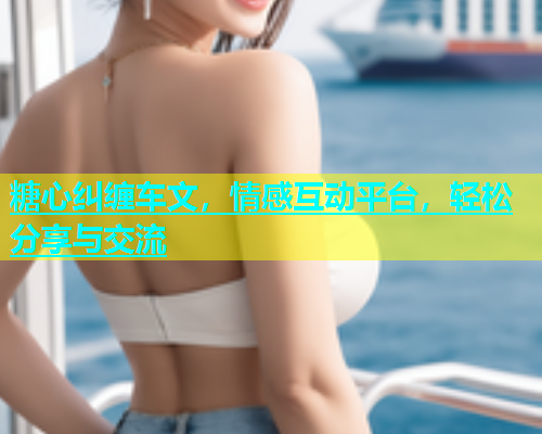 糖心纠缠车文，情感互动平台，轻松分享与交流