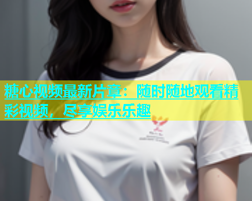 糖心视频最新片章：随时随地观看精彩视频，尽享娱乐乐趣