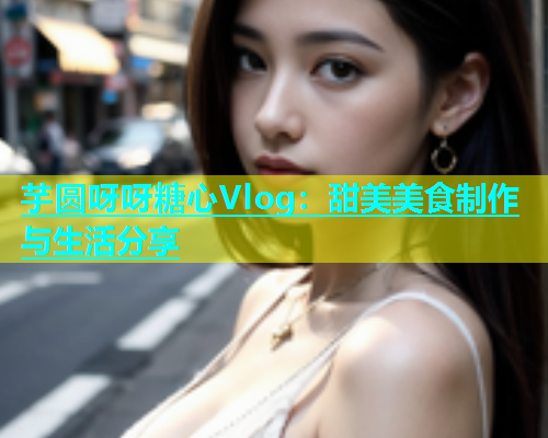芋圆呀呀糖心Vlog：甜美美食制作与生活分享