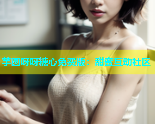 芋圆呀呀糖心免费版：甜蜜互动社区
