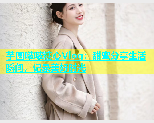 芋圆啵啵糖心Vlog：甜蜜分享生活瞬间，记录美好时光