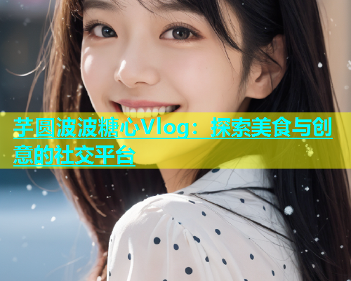 芋圆波波糖心Vlog：探索美食与创意的社交平台