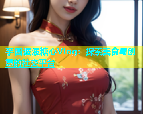 芋圆波波糖心Vlog：探索美食与创意的社交平台