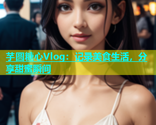 芋圆糖心Vlog：记录美食生活，分享甜蜜瞬间
