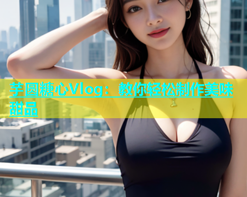 芋圆糖心Vlog：教你轻松制作美味甜品
