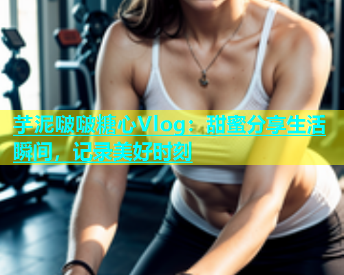芋泥啵啵糖心Vlog：甜蜜分享生活瞬间，记录美好时刻
