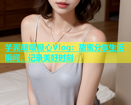 芋泥啵啵糖心Vlog：甜蜜分享生活瞬间，记录美好时刻