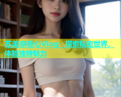 苏美奈糖心Vlog：探索私密世界，体验独特魅力