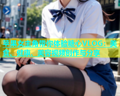 苹果女主角带你体验糖心VLOG：美食、健康、美容视频创作与分享