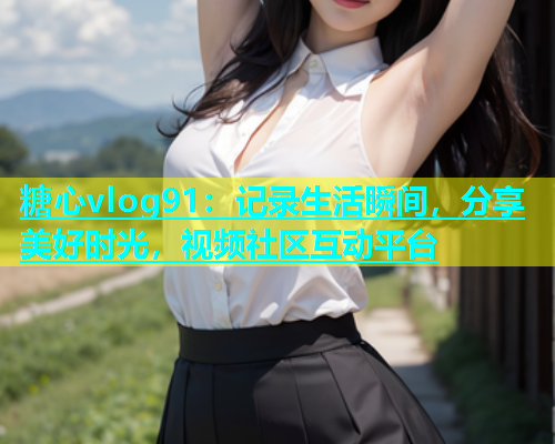 糖心vlog91：记录生活瞬间，分享美好时光，视频社区互动平台