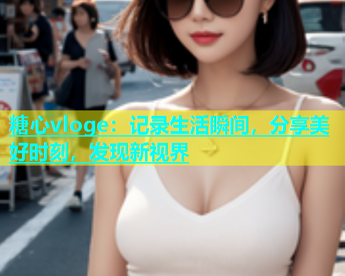 糖心vloge：记录生活瞬间，分享美好时刻，发现新视界