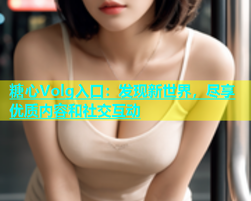 糖心Volg入口：发现新世界，尽享优质内容和社交互动