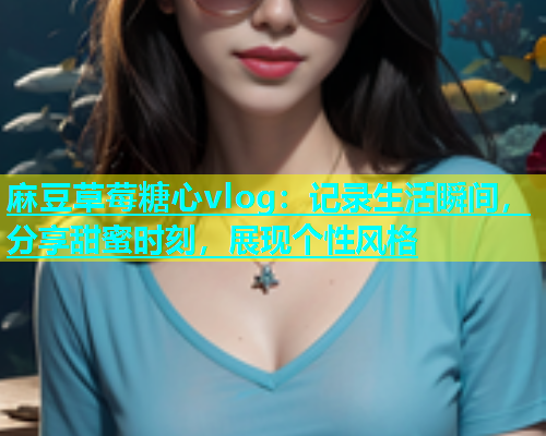 麻豆草莓糖心vlog：记录生活瞬间，分享甜蜜时刻，展现个性风格