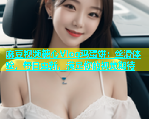 麻豆视频糖心Vlog鸡蛋饼：丝滑体验，每日更新，满足你的视觉期待
