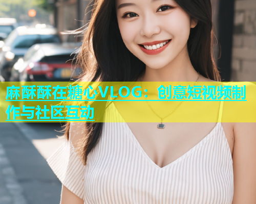 麻酥酥在糖心VLOG：创意短视频制作与社区互动