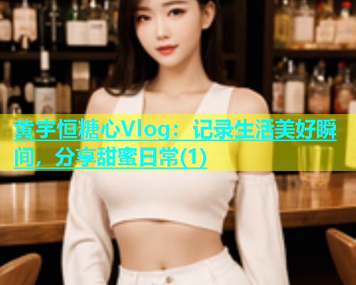 黄宇恒糖心Vlog：记录生活美好瞬间，分享甜蜜日常(1)
