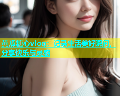 黄瓜糖心vlog：记录生活美好瞬间，分享快乐与灵感